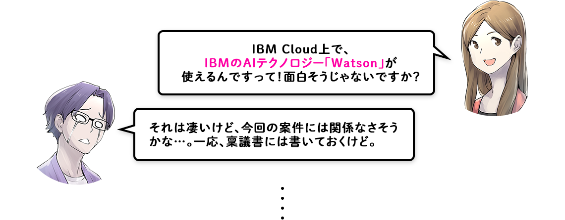 IBM Cloud上で、IBMのAIテクノロジー「Watson」が使えるんですって！面白そうじゃないですか？ それは凄いけど、今回の案件には関係なさそう
            かな…。一応、稟議書には書いておくけど。